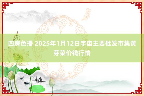 四房色播 2025年1月12日宇宙主要批发市集黄芽菜价钱行情