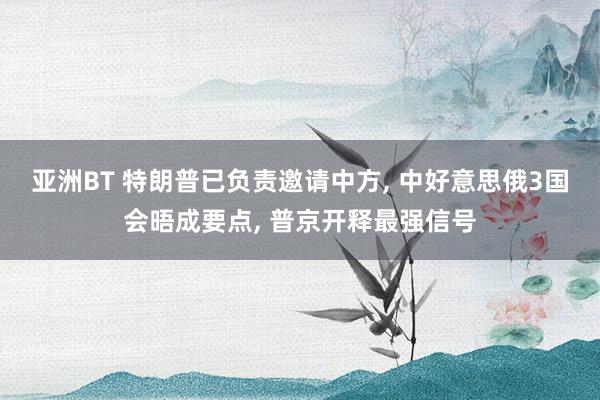 亚洲BT 特朗普已负责邀请中方， 中好意思俄3国会晤成要点， 普京开释最强信号
