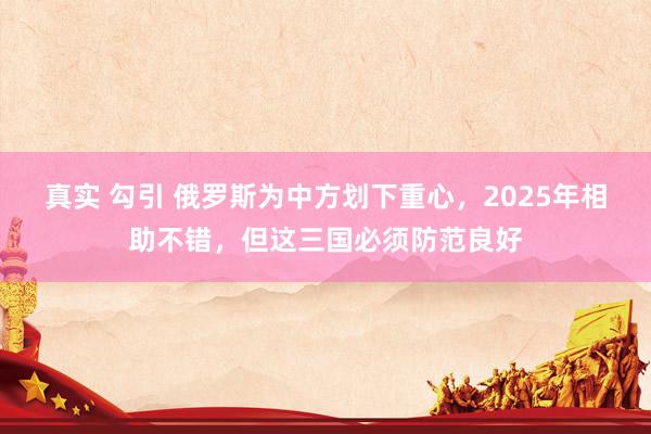 真实 勾引 俄罗斯为中方划下重心，2025年相助不错，但这三国必须防范良好