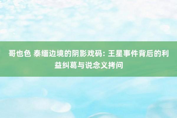 哥也色 泰缅边境的阴影戏码: 王星事件背后的利益纠葛与说念义拷问