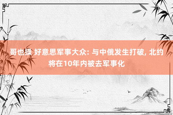 哥也操 好意思军事大众: 与中俄发生打破, 北约将在10年内被去军事化