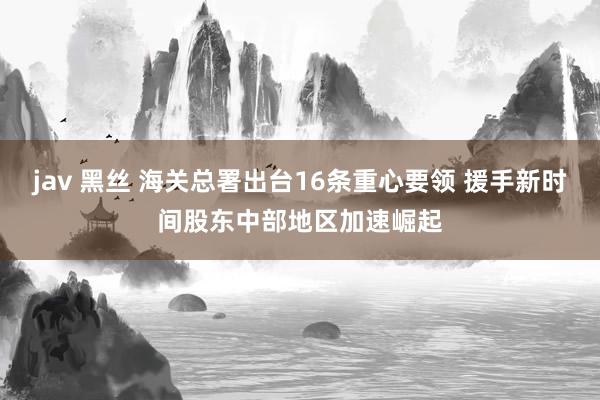jav 黑丝 海关总署出台16条重心要领 援手新时间股东中部地区加速崛起