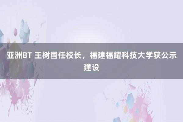 亚洲BT 王树国任校长，福建福耀科技大学获公示建设