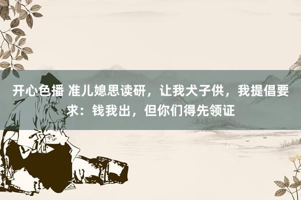 开心色播 准儿媳思读研，让我犬子供，我提倡要求：钱我出，但你们得先领证
