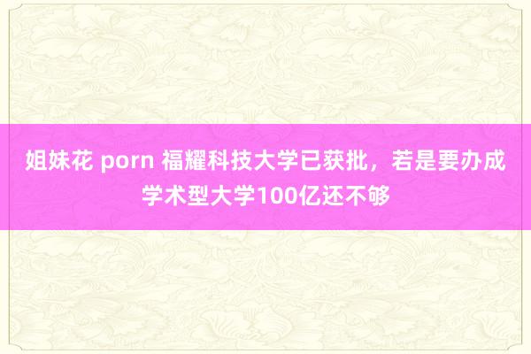 姐妹花 porn 福耀科技大学已获批，若是要办成学术型大学100亿还不够
