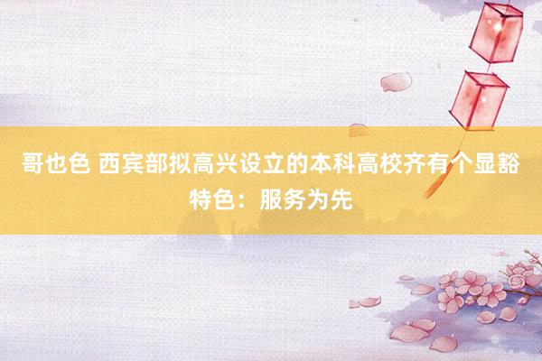 哥也色 西宾部拟高兴设立的本科高校齐有个显豁特色：服务为先