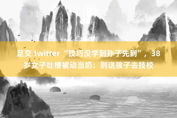 足交 twitter “技巧没学到孙子先到”，38岁女子吐槽被动当奶：别送孩子去技校