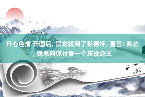 开心色播 开国后， 贺龙找到了彭德怀， 直言: 彭总， 我思向你讨要一个东说念主