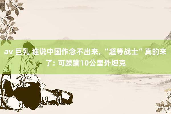 av 巨乳 谁说中国作念不出来, “超等战士”真的来了: 可蹂躏10公里外坦克