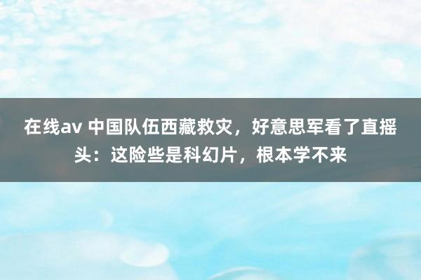 在线av 中国队伍西藏救灾，好意思军看了直摇头：这险些是科幻片，根本学不来