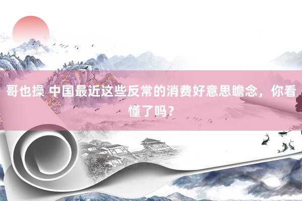 哥也操 中国最近这些反常的消费好意思瞻念，你看懂了吗？