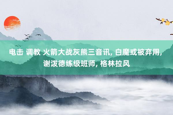 电击 调教 火箭大战灰熊三音讯， 白魔或被弃用， 谢泼德练级班师， 格林拉风