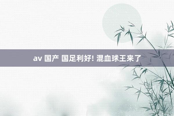 av 国产 国足利好! 混血球王来了