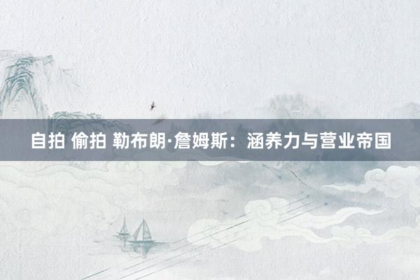 自拍 偷拍 勒布朗·詹姆斯：涵养力与营业帝国