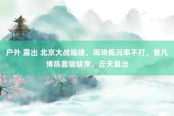 户外 露出 北京大战福建，周琦概况率不打，曾凡博陈盈骏缺席，丘天复出