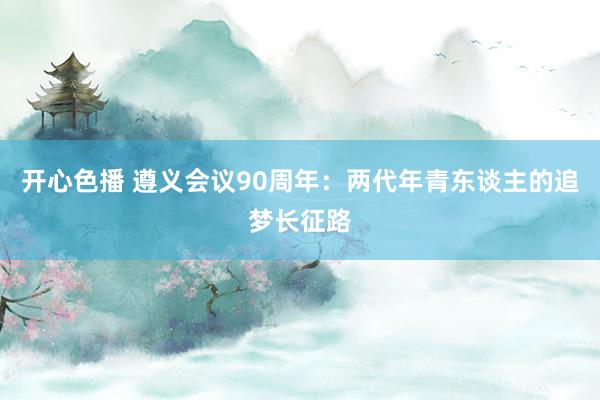 开心色播 遵义会议90周年：两代年青东谈主的追梦长征路
