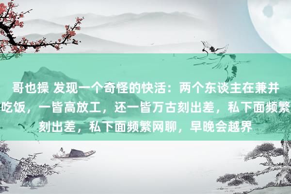 哥也操 发现一个奇怪的快活：两个东谈主在兼并单元，若通常一皆吃饭，一皆高放工，还一皆万古刻出差，私下面频繁网聊，早晚会越界