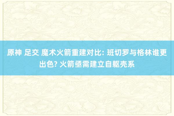 原神 足交 魔术火箭重建对比: 班切罗与格林谁更出色? 火箭亟需建立自躯壳系