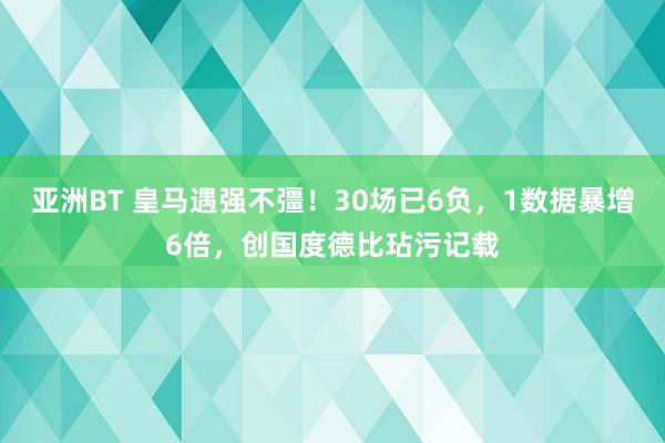 亚洲BT 皇马遇强不彊！30场已6负，1数据暴增6倍，创国度德比玷污记载