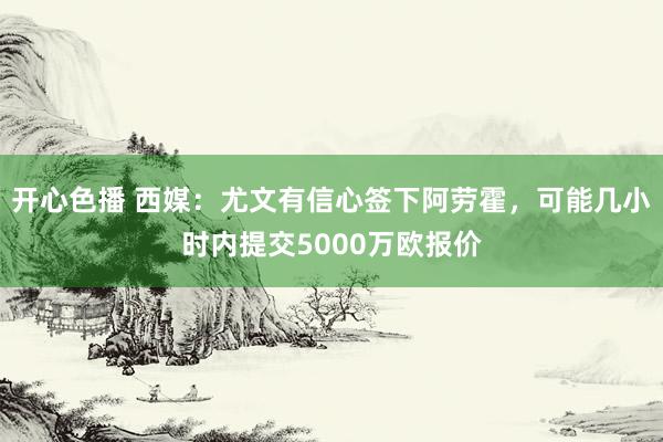 开心色播 西媒：尤文有信心签下阿劳霍，可能几小时内提交5000万欧报价