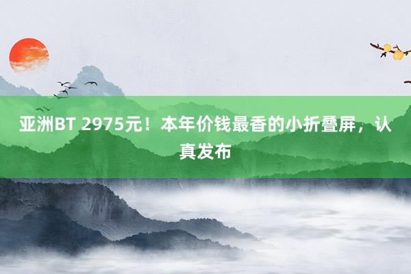 亚洲BT 2975元！本年价钱最香的小折叠屏，认真发布