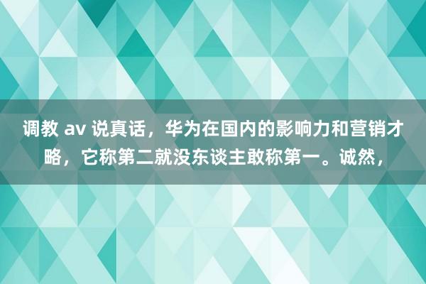 调教 av 说真话，华为在国内的影响力和营销才略，它称第二就没东谈主敢称第一。诚然，