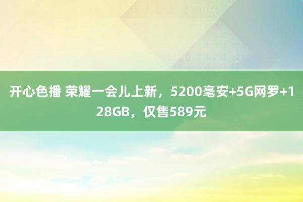 开心色播 荣耀一会儿上新，5200毫安+5G网罗+128GB，仅售589元