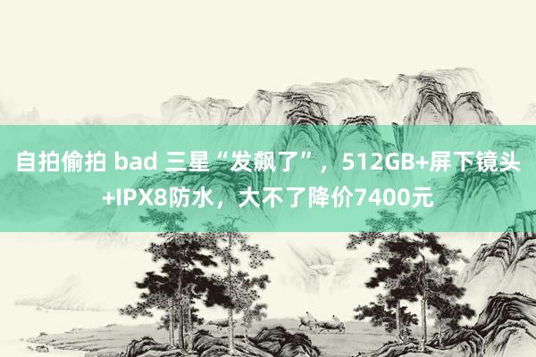 自拍偷拍 bad 三星“发飙了”，512GB+屏下镜头+IPX8防水，大不了降价7400元