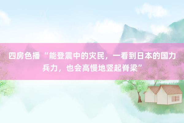 四房色播 “能登震中的灾民，一看到日本的国力兵力，也会高慢地竖起脊梁”