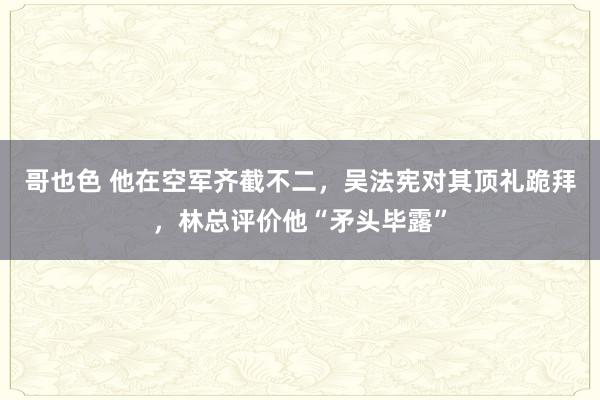 哥也色 他在空军齐截不二，吴法宪对其顶礼跪拜，林总评价他“矛头毕露”