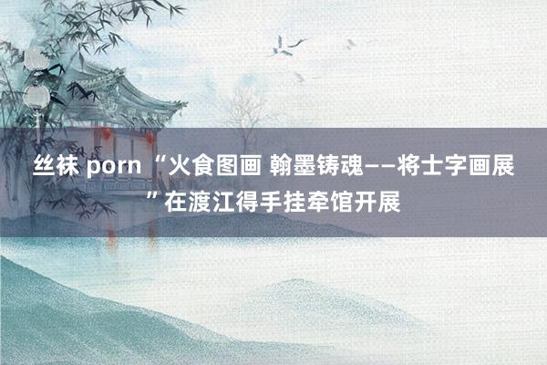 丝袜 porn “火食图画 翰墨铸魂——将士字画展”在渡江得手挂牵馆开展