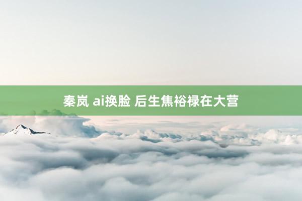 秦岚 ai换脸 后生焦裕禄在大营