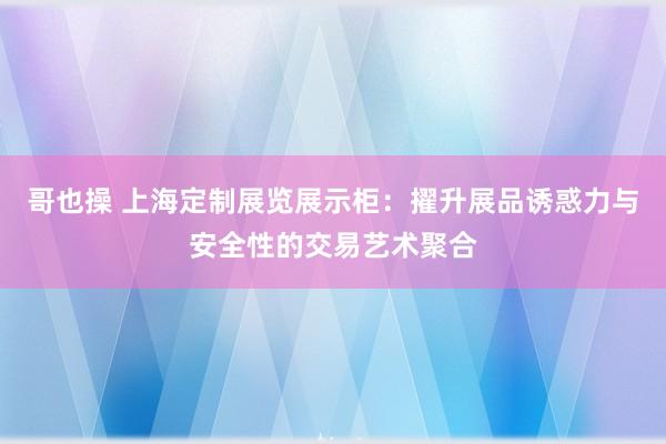 哥也操 上海定制展览展示柜：擢升展品诱惑力与安全性的交易艺术聚合