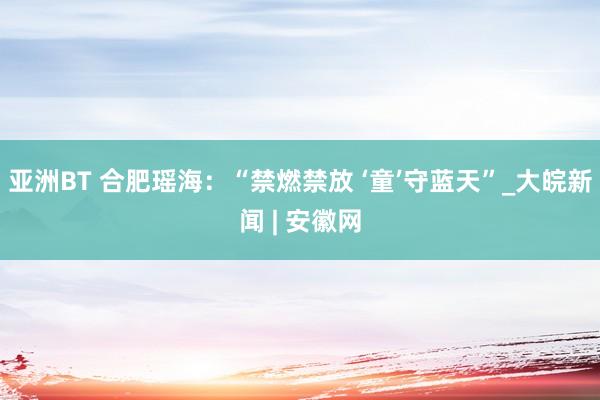 亚洲BT 合肥瑶海：“禁燃禁放 ‘童’守蓝天”_大皖新闻 | 安徽网