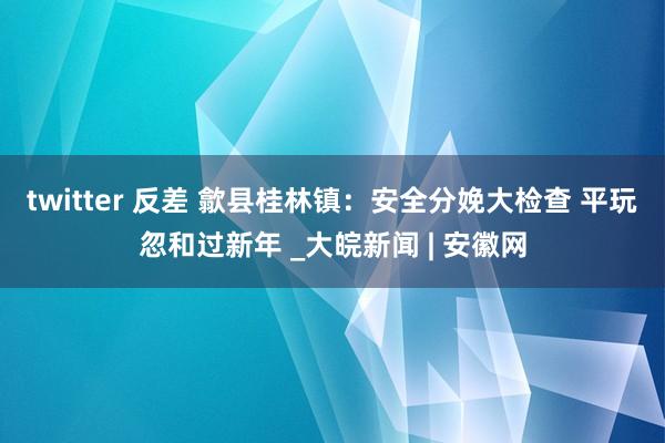 twitter 反差 歙县桂林镇：安全分娩大检查 平玩忽和过新年 _大皖新闻 | 安徽网