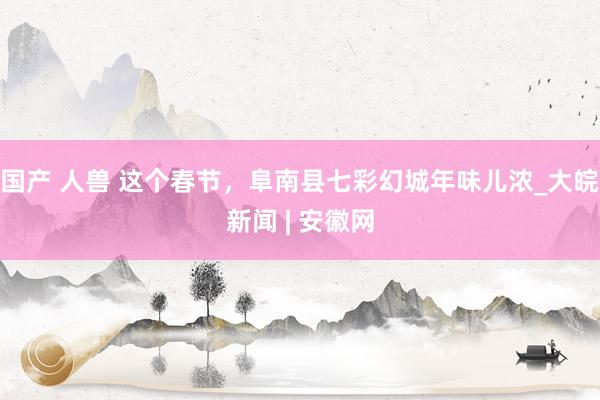 国产 人兽 这个春节，阜南县七彩幻城年味儿浓_大皖新闻 | 安徽网
