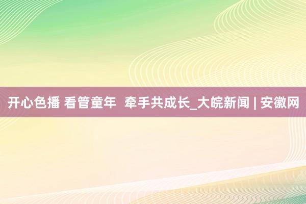 开心色播 看管童年  牵手共成长_大皖新闻 | 安徽网