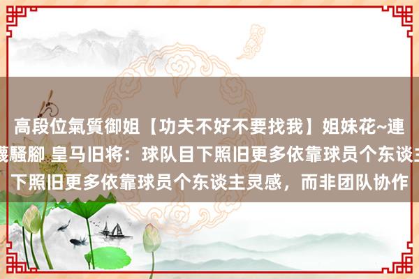 高段位氣質御姐【功夫不好不要找我】姐妹花~連體絲襪~大奶晃動~絲襪騷腳 皇马旧将：球队目下照旧更多依靠球员个东谈主灵感，而非团队协作