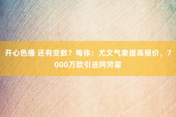 开心色播 还有变数？每体：尤文气象提高报价，7000万欧引进阿劳霍
