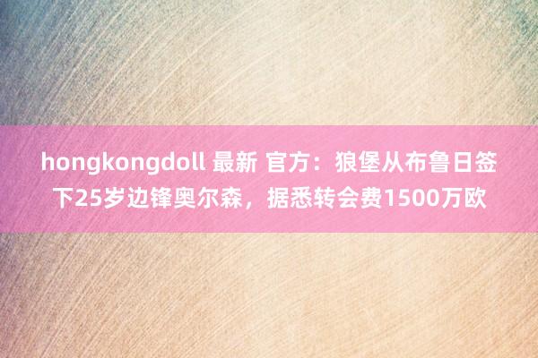 hongkongdoll 最新 官方：狼堡从布鲁日签下25岁边锋奥尔森，据悉转会费1500万欧