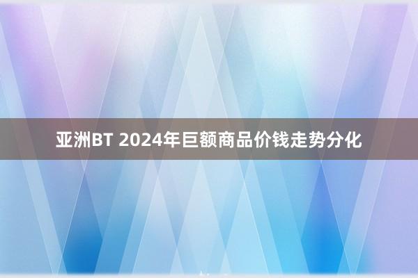 亚洲BT 2024年巨额商品价钱走势分化