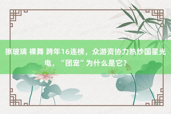 擦玻璃 裸舞 跨年16连榜，众游资协力热炒国星光电，“团宠”为什么是它？