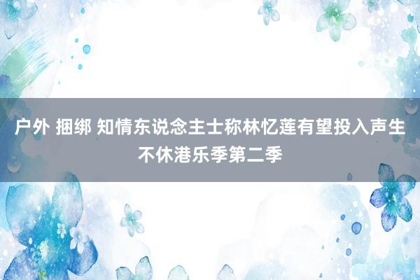 户外 捆绑 知情东说念主士称林忆莲有望投入声生不休港乐季第二季