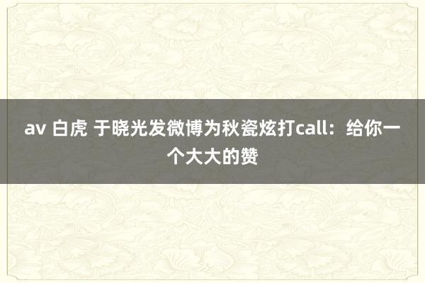av 白虎 于晓光发微博为秋瓷炫打call：给你一个大大的赞