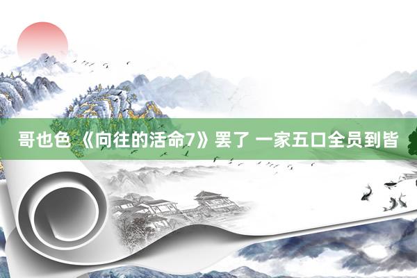 哥也色 《向往的活命7》罢了 一家五口全员到皆