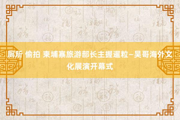 厕所 偷拍 柬埔寨旅游部长主握暹粒—吴哥海外文化展演开幕式