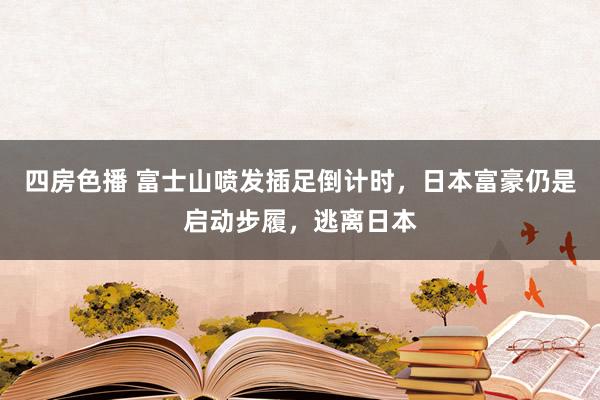 四房色播 富士山喷发插足倒计时，日本富豪仍是启动步履，逃离日本