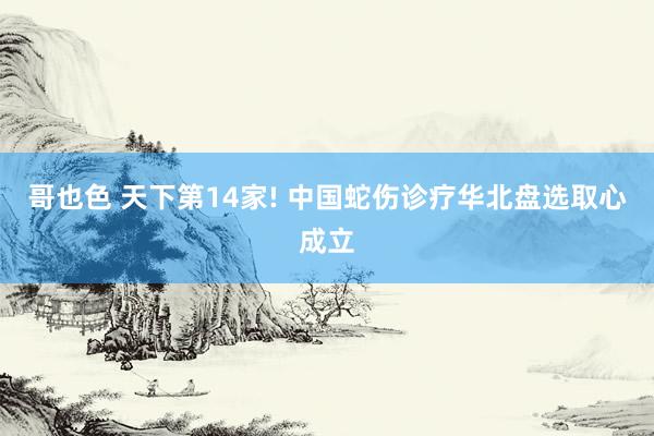 哥也色 天下第14家! 中国蛇伤诊疗华北盘选取心成立