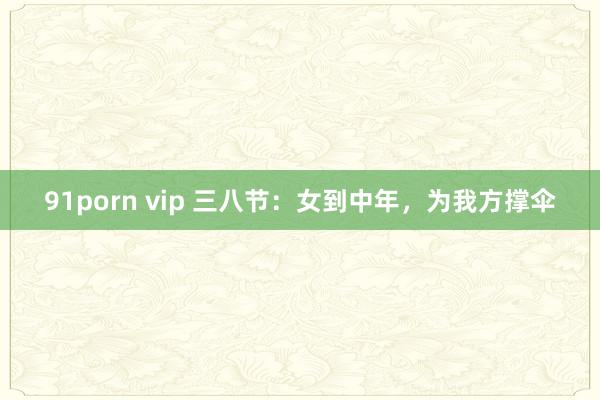 91porn vip 三八节：女到中年，为我方撑伞