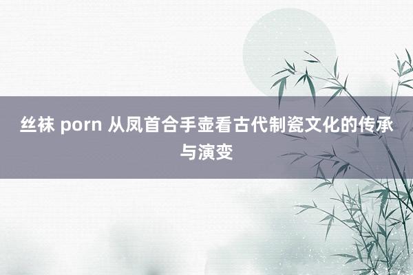 丝袜 porn 从凤首合手壶看古代制瓷文化的传承与演变